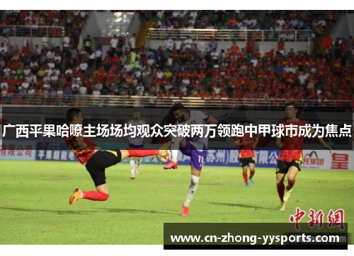 广西平果哈嘹主场场均观众突破两万领跑中甲球市成为焦点